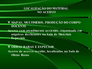 LOCALIZAÇÃO DO MATERIAL  NO ACERVO MAPAS, MULTIMEIOS, PRODUÇÃO DO CORPO DOCENTE Acervo com atendimento assistido, organizado em arquivos deslizantes na Sala de Materiais Especiais OBRAS RARAS E ESPECIAIS Acervo de acesso restrito, localizadas na Sala de Obras Raras  