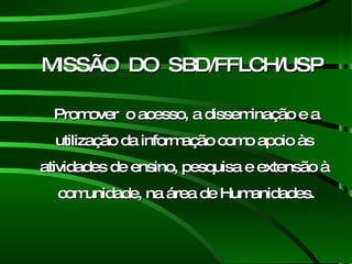 MISSÃO  DO  SBD/FFLCH/USP Promover  o acesso, a disseminação e a utilização da informação como apoio às  atividades de ensino, pesquisa e extensão à  comunidade, na área de Humanidades. 