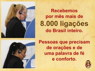 Recebemos
por mês mais de

8.000 ligações
do Brasil inteiro.

Pessoas que precisam
de orações e de
uma palavra de fé
e conforto.

 