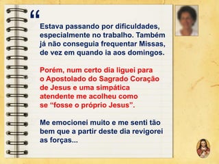 “

Estava passando por dificuldades,
especialmente no trabalho. Também
já não conseguia frequentar Missas,
de vez em quando ia aos domingos.
Porém, num certo dia liguei para
o Apostolado do Sagrado Coração
de Jesus e uma simpática
atendente me acolheu como
se “fosse o próprio Jesus”.
Me emocionei muito e me senti tão
bem que a partir deste dia revigorei
as forças...

 
