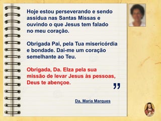 Hoje estou perseverando e sendo
assídua nas Santas Missas e
ouvindo o que Jesus tem falado
no meu coração.
Obrigada Pai, pela Tua misericórdia
e bondade. Dai-me um coração
semelhante ao Teu.
Obrigada, Da. Elza pela sua
missão de levar Jesus às pessoas,
Deus te abençoe.

Da. Maria Marques

”

 