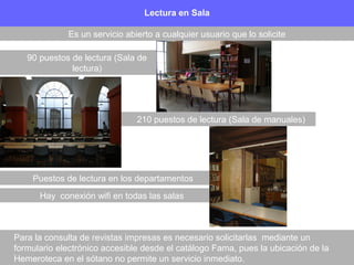 Para la consulta de revistas impresas es necesario solicitarlas mediante un
formulario electrónico accesible desde el catálogo Fama, pues la ubicación de la
Hemeroteca en el sótano no permite un servicio inmediato.
Lectura en Sala
Es un servicio abierto a cualquier usuario que lo solicite
210 puestos de lectura (Sala de manuales)
90 puestos de lectura (Sala de
lectura)
Puestos de lectura en los departamentos
Hay conexión wifi en todas las salas
 