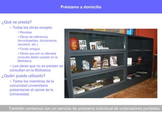 Préstamo a domicilio
¿Qué se presta?
– Todas las obras excepto:
• Revistas
• Obras de referencia
(enciclopedias, diccionarios,
anuarios, etc.)
• Fondo antiguo
• Obras que por su elevada
consulta deben quedar en la
Biblioteca
– Las obras que no se prestan se
consultan en la Biblioteca
¿Quién puede utilizarlo?
– Todos los miembros de la
comunidad universitaria
presentando el carnet de la
Universidad.
También contamos con un servicio de préstamo individual de ordenadores portátiles
 
