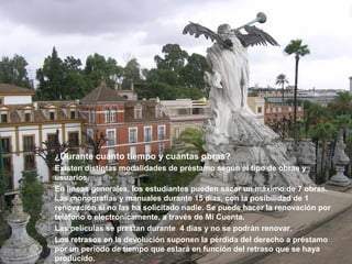 ¿Durante cuánto tiempo y cuántas obras?
Existen distintas modalidades de préstamo según el tipo de obras y
usuarios.
En líneas generales, los estudiantes pueden sacar un máximo de 7 obras.
Las monografías y manuales durante 15 días, con la posibilidad de 1
renovación si no las ha solicitado nadie. Se puede hacer la renovación por
teléfono o electrónicamente, a través de Mi Cuenta.
Las películas se prestan durante 4 días y no se podrán renovar.
Los retrasos en la devolución suponen la pérdida del derecho a préstamo
por un período de tiempo que estará en función del retraso que se haya
producido.
 