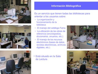 Información Bibliográfica
Es un servicio que tienen todas las bibliotecas para
orientar a los usuarios sobre:
– La organización y
funcionamiento de la
biblioteca
– El manejo del catálogo Fama
– La utilización de las obras de
referencia (enciclopedias,
diccionarios, anuarios, etc.)
– El manejo de los recursos
electrónicos (bases de datos,
revistas electrónicas, archivos
digitales, etc.)
• Está situado en la Sala
de Lectura
 