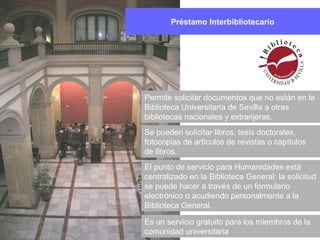 Préstamo Interbibliotecario
Permite solicitar documentos que no están en la
Biblioteca Universitaria de Sevilla a otras
bibliotecas nacionales y extranjeras.
Se pueden solicitar libros, tesis doctorales,
fotocopias de artículos de revistas o capítulos
de libros.
El punto de servicio para Humanidades está
centralizado en la Biblioteca General: la solicitud
se puede hacer a través de un formulario
electrónico o acudiendo personalmente a la
Biblioteca General.
Es un servicio gratuito para los miembros de la
comunidad universitaria
 