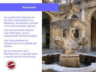 Reprografía
Hay una normativa especial
más restringida para la
reproducción del fondo antiguo.
Hay fotocopiadoras de
autoservicio en los pasillos del
edificio.
En los despachos de la
Biblioteca hay un aparato lector
y reproductor de microformas.
Se puede hacer fotocopia de
las obras depositadas en la
Biblioteca, ateniéndose siempre
a las normas legales vigentes.
 