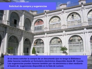 Si se desea solicitar la compra de un documento que no tenga la Biblioteca
debe hacerse mediante un formulario electrónico disponible desde Mi Cuenta
Las sugerencias pueden hacerse también por vía electrónica o bien mediante
el buzón de sugerencias disponible en la Sala de Lectura
Solicitud de compra y sugerencias
 