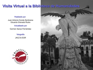 Realizado porRealizado por
Juan Antonio Conde Zambrana
Eduardo Granado Rubio
Actualizado porActualizado por
Carmen Sanzo Fernández
fotografíafotografía
JACZ & EGR
Visita Virtual a la Biblioteca de HumanidadesVisita Virtual a la Biblioteca de Humanidades
 