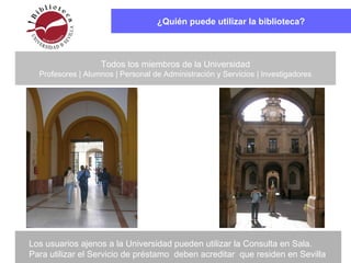 ¿Quién puede utilizar la biblioteca?
Todos los miembros de la Universidad
Profesores | Alumnos | Personal de Administración y Servicios | Investigadores
Los usuarios ajenos a la Universidad pueden utilizar la Consulta en Sala.
Para utilizar el Servicio de préstamo deben acreditar que residen en Sevilla
 