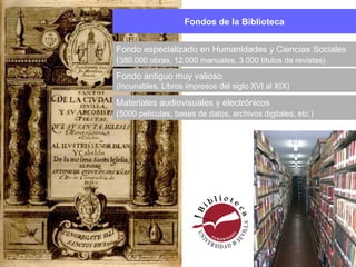 Fondos de la Biblioteca
Materiales audiovisuales y electrónicos
(5000 películas, bases de datos, archivos digitales, etc.)
Fondo antiguo muy valioso
(Incunables, Libros impresos del siglo XVI al XIX)
Fondo especializado en Humanidades y Ciencias Sociales
(380.000 obras, 12.000 manuales, 3.000 títulos de revistas)
 
