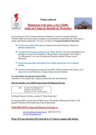 Visita cultural

                    Diumenge 6 de juny, a les 11h00,
                 visita al Camp de Batalla de Waterloo

Un 18 de juny de 1815, la darrera derrota de Napoleó, va canviar la història d'Europa.
350.000 soldats de diversos països europeus es van enfrontar en una batalla de 9 hores que va
acabar amb l'Imperi napoleònic. Tot això, en 4 Km2: el Camp de batalla de Waterloo.

     Veurem uns audiovisuals que ens situaran en el context històric i rebrem les
      primeres explicacions.

     Acompanyats d'un guia, pujarem a la "Butte du lion" des d'on contemplarem tota
      la plana on va tenir lloc la batalla, la "Morne Plaine" retratada per Victor Hugo a
      "Les Miserables"; així com, els pobles de Waterloo, Braine l'Alleud, Lasne i
      Plancenoit.

     Farem una passejada comentada en un vehicle especial per tot el camp de
      batalla.

     Veurem els principals personatges de la batalla, amb els uniformes de l’època, en el
      museu de cera del Hameau, i el gran diaporama de la batalla.

La visita tindrà una durada total de 2h30.
Acabada la visita, aquells que vulguem, podem dinar per allà lliurement.

Punt de trobada: a les 11h00 al aparcament del Hameau du Lion.

         GPS:    50,6796º N (50º40'46,68" N)
                 04,4066º E (4º24'23,87" E)
                 Route du Lion 367, 1410-Waterloo

Per Ring 0 direcció Nivelles, sortida 25 "Mont-Saint-Jean"

En transport públic, des de Gare de Midi, bussos 365 (parada "Monument Gordon") o W
(parada "Waterloo, Mont-Saint-Jean-Chée de Bruxelles).

INSCRIPCIONS, abans del dimarts 2 de juny a:
                aniceto.rodriguez@gmail.com (0498 48 27 47)
                silvia1312@gmail.com

Preu: 15 € per persona (10 € nens de 6 a 17 anys), a pagar allà mateix.
 