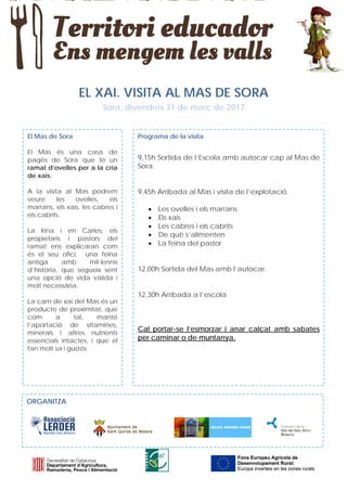 EL XAI. VISITA AL MAS DE SORA
Sora, divendres 31 de març de 2017
El Mas de Sora
El Mas és una casa de
pagès de Sora que té un
ramat d’ovelles per a la cria
de xais.
A la visita al Mas podrem
veure les ovelles, els
marrans, els xais, les cabres i
els cabrits.
La Irina i en Carles, els
propietaris i pastors del
ramat ens explicaran com
és el seu ofici, una feina
antiga amb mil·lennis
d’història, que segueix sent
una opció de vida vàlida i
molt necessària.
La carn de xai del Mas és un
producte de proximitat, que
com a tal, manté
l’aportació de vitamines,
minerals i altres nutrients
essencials intactes, i que el
fan molt sa i gustós.
Programa de la visita
9,15h Sortida de l’Escola amb autocar cap al Mas de
Sora.
9,45h Arribada al Mas i visita de l’explotació.
• Les ovelles i els marrans
• Els xais
• Les cabres i els cabrits
• De què s’alimenten
• La feina del pastor
12,00h Sortida del Mas amb l’autocar.
12,30h Arribada a l’escola
Cal portar-se l’esmorzar i anar calçat amb sabates
per caminar o de muntanya.
Fons Europeu Agrícola de
Desenvolupament Rural:
Europa inverteix en les zones rurals
Fons Europeu Agrícola de
Desenvolupament Rural:
Europa inverteix en les zones rurals
Escola
Lloriana
ORGANITZA
 