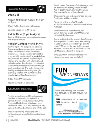 12 MAY 2015 BEACH HAVEN - THE HEART OF LONG BEACH ISLAND
Week II
August 10 through August 14 9 am
to 1 pm
Walsh Field - Registration is Required
Open to ages 3 yrs to 14 yrs old
Kiddie Kicks (3 yrs to 4 yrs)
9 am to 10:30 am - an introduction to soccer
with a focus on fun!
Regular Camp (5 yrs to 14 yrs)
9 am to 1 pm - All campers are split into
2 year ranged age groups, then moved
based on ability to further their camp
experience. This is a fun and competitive
program which caters to all ages & abilities
and provides the perfect opportunity to
interact and have fun with talented hand
picked coaches. Emphasis is on individual
skills with team tactics introduced through
small sided games. The older the camper
the higher degree of training is taught.
Every day finishes with our famous and
popular World Cup Tournament!
Kiddie Kicks: $99 per week
Regular Camp: $175 per week
For the second year on LBI and growing
fast! For active adults, Pickleball is a
combination of Tennis, Racquetball, Ping
Pong, and Badminton. It is played on a
badminton sized court and tennis type net,
using a short handled racket and whiffle ball.
We will be offering 3 locations with a
combination of several indoor and outdoor
courts:
Community Pickleball
Beach Haven Elementary School playground
on Bay Ave, the hockey rink on Nelson
Ave in Beach Haven, and the St Francis
Community Center in Brant Beach.
We welcome new and experienced players.
Equipment will be provided.
Please go online at USAPA.org for
additional information and instruction about
Pickleball.
For more details and schedule, call
Candy Zolcinski at 908-596-0092 or email
cazolcinski@yahoo.com.
Come and join the Community Arts Program
as the sponsor concerts every Wednesday
in Veteran’s Park. Concerts begin at 7:30
pm to 9:00 pm, in the event of inclement
weather; concerts will be relocated to the
LBI Museum, adjacent to the park.
Bring your lawn chairs and spread your
blankets for some free family fun!
Rushmore Soccer Camp
WEDNESDAYS
FUN
Every Wednesday this summer
the Borough of Beach Haven will
offer:
FREE tennis and boat
passes.
FREE admittance to all beaches
visitbeachhaven.org,
facebook.com/visitbeachhaven
for Fun Wednesday business specials.
 