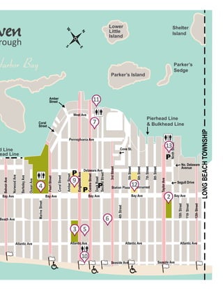 17MAY 2015
d Line
ead Line
Pierhead Line
& Bulkhead Line
Harbor Bay
Parker’s Island
Parker’s
Sedge
Shelter
Island
Lower
Little
Island
Bay Ave Bay Ave Bay Ave
West Ave
Pennsylvania Ave
Delaware Ave
Bay Ave Bay Ave
Segull Drive
12thStreet
11thStreet
10thStreet
4thStreet
MarineStreet
Atlantic Ave Atlantic Ave Atlantic Ave Atlantic Ave
Seaside Ave Seaside Ave
Beach Ave
BelvoirAve
NorwoodAve
BerkeleyAve
OceanAve
PearlStreet
CoralStreet
AmberStreet
EnglesideAve
CentreStreet
DockRoad
SecondStreet
Station Plaza Unnamed
6thStreet
5thStreet
7thStreet
8thStreet
TaylorAve No. Delaware
Avenue
Coral
Street
Amber
Street
LONGBEACHTOWNSHIP
NinthStreet
N
S
E
W
3rdStreet
rough
Cove St.
4
P
P
P
P
7
11
6
12
9
2
13
10
3 5
 