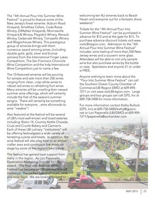 23MAY 2015
The “4th Annual Pour Into Summer Wine
Festival” is proud to feature some of the
New Jersey’s finest wineries: Auburn Road
Vineyard, Amalthea Cellars, Coda Rossa
Winery, DiMatteo Vineyards, Monroeville
Vineyard & Winery, Plagido’s Winery, Renault
Winery, Cedarvale Winery, Tomasello Winery
and Wagonhouse Winery. This prestigious
group of wineries brings with them
numerous award winning wines, (including
double gold, gold, silver and bronze
winners) from the International Finger Lakes
Competition, The San Francisco Chronicle
Wine Competition and the Indy International
Wine Competition just to name a few.
The 10-featured wineries will be pouring
for sample and sale more than 250 wines
ranging from clean, crisp white wines to
robust red wines to refreshing fruit wines.
Many wineries will be unveiling their newest
summer wine offerings, which will certainly
include the first of the season’s summer
sangria. There will certainly be something
available for everyone…wine aficionado to
wine “newbie”!
Also featured at the festival will be several
of LBI’s most well-known and loved eateries
including: Bistro 14, Country Kettle Chowda,
Crust and Crumb Bakery and Carmen’s.
Each of these LBI culinary “institutions” will
be offering festivalgoers a wide variety of
tempting cuisine and treats. In addition, the
wine festival will also play host to an artisan
crafter area and continuous live music on
stage by some of the region’s best bands.
The festival has gained loyal support from
many in the region. As Lori Pepenella,
Destination Marketing Director for LBI,
stated, “The Pour into Summer Wine
Festival has become an LBI summer kick off
institution. The perfect blend of music, wine
and local flavor. We are looking forward to
welcoming ten NJ wineries back to Beach
Haven and everyone out for a fantastic shore
weekend.”
Tickets for the “4th Annual Pour Into
Summer Wine Festival” can be purchased in
advance for $12 and at the gate for $15. To
purchase advance discount tickets visit www.
visitLBIregion.com. Admission to the “4th
Annual Pour Into Summer Wine Festival”
includes: wine tasting of more than 250 New
Jersey wines and a souvenir wine glass.
Attendees will be able to not only sample
wine but also purchase wines by the bottle
or case. Spectators and anyone 21 or under
is FREE.
Anyone wishing to learn more about the
“Pour Into Summer Wine Festival” can call
the Southern Ocean County Chamber of
Commerce/LBI Region DMO at 609-494-
7211 or visit www.visitLBIregion.com. Large
groups and bus groups can call GPS, Inc at
609-758-5400 for more information.
For more information contact Kathy Bullock
(GPS, Inc) at 609-758-5400/kathy@gpsinc.
net or Lori Pepenella (LBI/DMO) at 609-494-
7211/lpepenella@sochamber.com
 