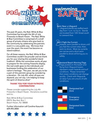 25MAY 2015
Please consider supporting the July 4th
Fireworks in Beach Haven. Donations could be
sent to:
Red, White & Blue Committee
830 N. Bay Ave, Box 1
Beach Haven, NJ 08008
Further information call Caroline Kasunich
609.492.2800
&
swimming
tips
Swim Near a Lifeguard
Don’t Fight the Current
Understand Beach Warning Flags
Lifeguard stands are staffed each
day from 1 a.m. to 5 p.m. Stands
are located from 12th Street south
to Leeward Ave.
Instead, swim parallel to shore until
you feel the current relax; then,
swim to shore. Most rip currents
are narrow and a short swim
parallel to shore will bring you to
safety.
Flags posted on the beach and
flying from lifeguard towers
represent ocean hazards and surf
conditions. Please remember
that ocean conditions can change
quickly. Check with lifeguards
on duty if you are unsure of safe
conditions.
1
2
3
Designated Surf
Zone
Emergency
Evacuation
Designated Swim
Zone
red, white
blue
c o m m i t t e e
The past 25 years, the Red, White & Blue
Committee has brought the 4th of July
Fireworks to Beach Haven. The Red, White
& Blue Committee is comprised of a small
group of private citizens who give back to
the community by celebrating this patriotic
event in a very public way. We know that
over the years, the event has become an
island tradition.
For all these reasons, the Red, White & Blue
Committee couldn’t be prouder and we thank
you for your sharing this wonderful island
tradition! While the committee works all year
to prepare for the coming fireworks display,
the real credit goes to the individuals and
businesses funding this celebration of our
nation’s heritage. This year, we ask you to be
a part of this patriotic group by considering
a donation. On July 4th, when all eyes are
skyward, you can say, I am helping to keep
the spirit of America alive!”
THANK YOU FOR YOUR PATRIOTIC
CONTRIBUTION!
 