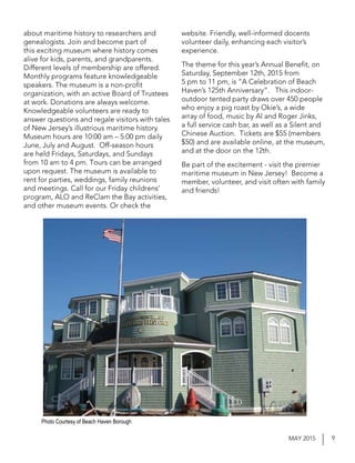 9MAY 2015
about maritime history to researchers and
genealogists. Join and become part of
this exciting museum where history comes
alive for kids, parents, and grandparents.
Different levels of membership are offered.
Monthly programs feature knowledgeable
speakers. The museum is a non-profit
organization, with an active Board of Trustees
at work. Donations are always welcome.
Knowledgeable volunteers are ready to
answer questions and regale visitors with tales
of New Jersey’s illustrious maritime history.
Museum hours are 10:00 am – 5:00 pm daily
June, July and August. Off-season hours
are held Fridays, Saturdays, and Sundays
from 10 am to 4 pm. Tours can be arranged
upon request. The museum is available to
rent for parties, weddings, family reunions
and meetings. Call for our Friday childrens’
program, ALO and ReClam the Bay activities,
and other museum events. Or check the
website. Friendly, well-informed docents
volunteer daily, enhancing each visitor’s
experience.
The theme for this year’s Annual Benefit, on
Saturday, September 12th, 2015 from
5 pm to 11 pm, is “A Celebration of Beach
Haven’s 125th Anniversary”. This indoor-
outdoor tented party draws over 450 people
who enjoy a pig roast by Okie’s, a wide
array of food, music by Al and Roger Jinks,
a full service cash bar, as well as a Silent and
Chinese Auction. Tickets are $55 (members
$50) and are available online, at the museum,
and at the door on the 12th.
Be part of the excitement - visit the premier
maritime museum in New Jersey! Become a
member, volunteer, and visit often with family
and friends!
Photo Courtesy of Beach Haven Borough
 