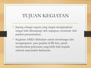 TUJUAN KEGIATAN
• Jepang sebagai negara yang sangat menginspirasi
sangat baik dikunjungi oleh siapapun, termasuk oleh
pejabat pemerintahan.
• Kegiatan ASSJA dilakukan untuk mencharger dan
menginspirasi para pejabat di RI kita, untuk
memberikan pelayanan yang lebih baik kepada
seluruh masyarakat Indonesia.
 