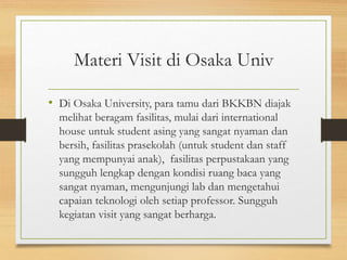 Materi Visit di Osaka Univ
• Di Osaka University, para tamu dari BKKBN diajak
melihat beragam fasilitas, mulai dari international
house untuk student asing yang sangat nyaman dan
bersih, fasilitas prasekolah (untuk student dan staff
yang mempunyai anak), fasilitas perpustakaan yang
sungguh lengkap dengan kondisi ruang baca yang
sangat nyaman, mengunjungi lab dan mengetahui
capaian teknologi oleh setiap professor. Sungguh
kegiatan visit yang sangat berharga.
 