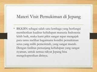 Materi Visit Pemukiman di Jepang
• BKKBN sebagai salah satu lembaga yang berfungsi
memberikan kualitas kehidupan manusia Indonesia
lebih baik, maka kami pikir sangat tepat mengajak
para tamu melihat bagaimana kondisi pemukiman
sewa yang milik pemerintah, yang sangat murah.
Dengan fasilitas penunjang kehidupan yang sangat
nyaman, untuk semua rakyat Jepang bisa
mengekspresikan dirinya.
 