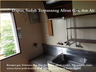 Dapur, Sudah Terpasanag Aliran Gas, dan Air
Kompor gas, Exhouse, dan Alat Air Panas, dibeli sendiri, Bila pindah, maka
semua harus pada kondisi awal, bila ada yang rusak harus diganti.
 