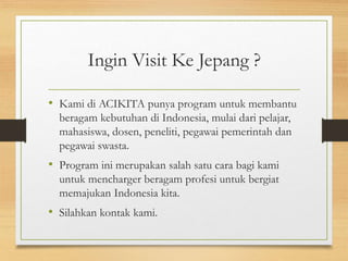 Ingin Visit Ke Jepang ?
• Kami di ACIKITA punya program untuk membantu
beragam kebutuhan di Indonesia, mulai dari pelajar,
mahasiswa, dosen, peneliti, pegawai pemerintah dan
pegawai swasta.
• Program ini merupakan salah satu cara bagi kami
untuk mencharger beragam profesi untuk bergiat
memajukan Indonesia kita.
• Silahkan kontak kami.
 