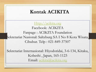 Http://acikita.org
Facebook: ACIKITA
Fanpage : ACIKITA Foundation
Sekretariat Nasional: Saltzburg SA I No 8 Kota Wisata,
Cibubur. Telp : 021-849-37507
Sekretariat Internasional: Hiyodoridai, 3-6-134, Kitaku,
Kobeshi , Japan, 165-1123
Email: acikita@acikita.org
Kontak ACIKITA
 
