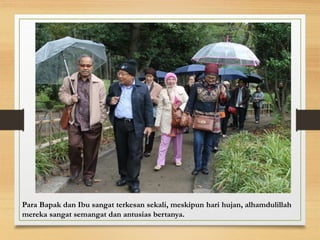 Para Bapak dan Ibu sangat terkesan sekali, meskipun hari hujan, alhamdulillah
mereka sangat semangat dan antusias bertanya.
 