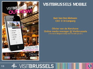 VISITBRUSSELS MOBILE


               Bart Van Den Kieboom
                 CEO @ K-Company


             Olivier van de Kerchove
      Online media manager @ Visitbrussels
         ( I’m not in Belgium today but I’m with you  )




1/9
 