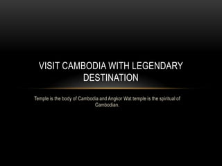 VISIT CAMBODIA WITH LEGENDARY
DESTINATION
Temple is the body of Cambodia and Angkor Wat temple is the spiritual of
Cambodian.

 
