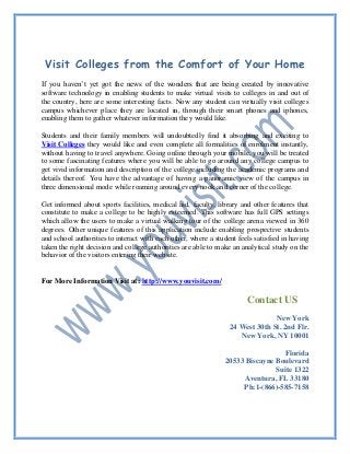 Visit Colleges from the Comfort of Your Home
If you haven’t yet got the news of the wonders that are being created by innovative
software technology in enabling students to make virtual visits to colleges in and out of
the country, here are some interesting facts. Now any student can virtually visit colleges
campus whichever place they are located in, through their smart phones and iphones,
enabling them to gather whatever information they would like.
Students and their family members will undoubtedly find it absorbing and exciting to
Visit Colleges they would like and even complete all formalities of enrolment instantly,
without having to travel anywhere. Going online through your mobile, you will be treated
to some fascinating features where you will be able to go around any college campus to
get vivid information and description of the college including the academic programs and
details thereof. You have the advantage of having a panoramic view of the campus in
three dimensional mode while roaming around every nook and corner of the college.
Get informed about sports facilities, medical aid, faculty, library and other features that
constitute to make a college to be highly esteemed. This software has full GPS settings
which allow the users to make a virtual walking tour of the college arena viewed in 360
degrees. Other unique features of this application include enabling prospective students
and school authorities to interact with each other, where a student feels satisfied in having
taken the right decision and college authorities are able to make an analytical study on the
behavior of the visitors entering their website.
For More Information Visit at: http://www.youvisit.com/
Contact US
New York
24 West 30th St. 2nd Flr.
New York, NY 10001
Florida
20533 Biscayne Boulevard
Suite 1322
Aventura, FL 33180
Ph:1-(866)-585-7158
 