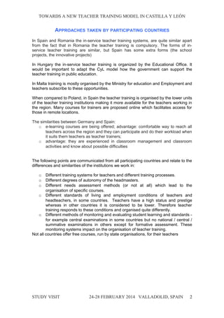 TOWARDS A NEW TEACHER TRAINING MODEL IN CASTILLA Y LEÓNTOWARDS A NEW TEACHER TRAINING MODEL IN CASTILLA Y LEÓN
APPROACHES TAKEN BY PARTICIPATING COUNTRIES
In Spain and Romania the in-service teacher training systems, are quite similar apart
from the fact that in Romania the teacher training is compulsory. The forms of in-
service teacher training are similar, but Spain has some extra forms (the school
projects, the innovative projects)
In Hungary the in-service teacher training is organized by the Educational Office. It
would be important to adapt the CyL model how the government can support the
teacher training in public education.
In Malta training is mostly organised by the Ministry for education and Employment and
teachers subscribe to these opportunities.
When compared to Poland, in Spain the teacher training is organised by the lower units
of the teacher training institutions making it more available for the teachers working in
the region. Many courses for trainers are proposed online which facilitates access for
those in remote locations.
The similarities between Germany and Spain:
o e-learning courses are being offered; advantage: comfortable way to reach all
teachers across the region and they can participate and do their workload when
it suits them teachers as teacher trainers;
o advantage: they are experienced in classroom management and classroom
activities and know about possible difficulties
The following points are communicated from all participating countries and relate to the
differences and similarities of the institutions we work in:
o Different training systems for teachers and different training processes.
o Different degrees of autonomy of the headmasters.
o Different needs assessment methods (or not at all) which lead to the
organisation of specific courses.
o Different standards of living and employment conditions of teachers and
headteachers, in some countries. Teachers have a high status and prestige
whereas in other countries it is considered to be lower. Therefore teacher
training responds to these conditions and organised quite differently.
o Different methods of monitoring and evaluating student learning and standards -
for example central examinations in some countries but no national / central /
summative examinations in others except for formative assessment. These
monitoring systems impact on the organisation of teacher training.
Not all countries offer free courses, run by state organisations, for their teachers
STUDY VISITSTUDY VISIT 24-28 FEBRUARY 2014 VALLADOLID24-28 FEBRUARY 2014 VALLADOLID, SPAINSPAIN 2
 
