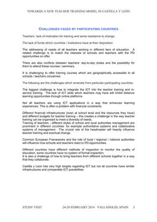TOWARDS A NEW TEACHER TRAINING MODEL IN CASTILLA Y LEÓNTOWARDS A NEW TEACHER TRAINING MODEL IN CASTILLA Y LEÓN
CHALLENGES FACED BY PARTICIPATING COUNTRIES
Teachers´ lack of motivation for training and some resistance to change.
The lack of funds which countries / institutions have at their disposition
The addressing of needs of all teachers working in different tiers of education. A
related challenge is to match the interests of schools and teachers with the PD
opportunities on offer.
There are also conflicts between teachers’ day-to-day duties and the possibility for
them to attend these courses / seminars.
It is challenging to offer training courses which are geographically accessible to all
schools / teachers concerned.
The following are the challenges which emanate from particular participating countries:
The biggest challenge is how to integrate the ICT into the teacher training and in-
service training. The lack of ICT skills which teachers may have will inhibit distance
learning opportunities through online platforms.
Not all teachers are using ICT applications in a way that enhances learning
experiences. This is often a problem with financial constraints.
Different financial infrastructures (even at school level and the resources they have)
and different budgets for teacher training – this creates a challenge in the way teacher
training can be organised to meet a diversity of needs.
Training of teachers - different styles of school and local authorities management are
prominent in different countries: for example authoritative systems and collaborative
systems of management. The crucial role of the headmaster will heavily influence
teacher training and eventual change.
Common European Frameworks and the role of local / regional / national authorities
will influence how schools and teachers react to PD opportunities.
Different countries have different methods of inspection to monitor the quality of
education, some countries have no system of formal inspection.
It is also a challenge of how to bring teachers from different schools together in a way
that they collaborate.
Castilla y Leon has very high targets regarding ICT but not all countries have similar
infrastructures and comparable ICT possibilities
STUDY VISITSTUDY VISIT 24-28 FEBRUARY 2014 VALLADOLID24-28 FEBRUARY 2014 VALLADOLID, SPAINSPAIN 3
 