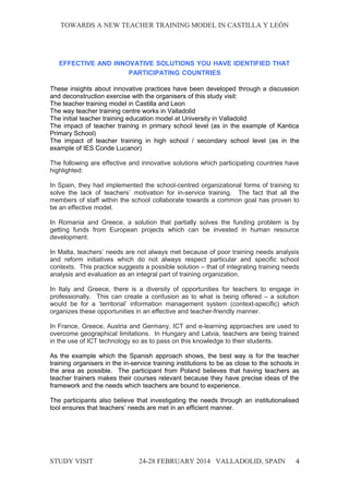 TOWARDS A NEW TEACHER TRAINING MODEL IN CASTILLA Y LEÓNTOWARDS A NEW TEACHER TRAINING MODEL IN CASTILLA Y LEÓN
EFFECTIVE AND INNOVATIVE SOLUTIONS YOU HAVE IDENTIFIED THAT
PARTICIPATING COUNTRIES
These insights about innovative practices have been developed through a discussion
and deconstruction exercise with the organisers of this study visit:
The teacher training model in Castilla and Leon
The way teacher training centre works in Valladolid
The initial teacher training education model at University in Valladolid
The impact of teacher training in primary school level (as in the example of Kantica
Primary School)
The impact of teacher training in high school / secondary school level (as in the
example of IES Conde Lucanor)
The following are effective and innovative solutions which participating countries have
highlighted:
In Spain, they had implemented the school-centred organizational forms of training to
solve the lack of teachers` motivation for in-service training. The fact that all the
members of staff within the school collaborate towards a common goal has proven to
be an effective model.
In Romania and Greece, a solution that partially solves the funding problem is by
getting funds from European projects which can be invested in human resource
development.
In Malta, teachers’ needs are not always met because of poor training needs analysis
and reform initiatives which do not always respect particular and specific school
contexts. This practice suggests a possible solution – that of integrating training needs
analysis and evaluation as an integral part of training organization.
In Italy and Greece, there is a diversity of opportunities for teachers to engage in
professionally. This can create a confusion as to what is being offered – a solution
would be for a ‘territorial’ information management system (context-specific) which
organizes these opportunities in an effective and teacher-friendly manner.
In France, Greece, Austria and Germany, ICT and e-learning approaches are used to
overcome geographical limitations. In Hungary and Latvia, teachers are being trained
in the use of ICT technology so as to pass on this knowledge to their students.
As the example which the Spanish approach shows, the best way is for the teacher
training organisers in the in-service training institutions to be as close to the schools in
the area as possible. The participant from Poland believes that having teachers as
teacher trainers makes their courses relevant because they have precise ideas of the
framework and the needs which teachers are bound to experience.
The participants also believe that investigating the needs through an institutionalised
tool ensures that teachers’ needs are met in an efficient manner.
STUDY VISITSTUDY VISIT 24-28 FEBRUARY 2014 VALLADOLID24-28 FEBRUARY 2014 VALLADOLID, SPAINSPAIN 4
 