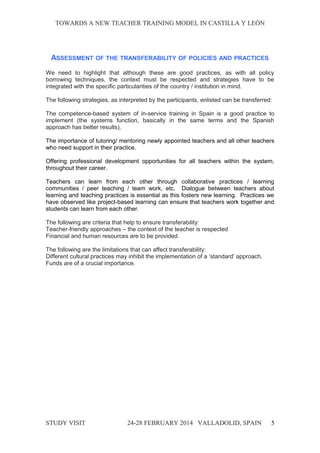 TOWARDS A NEW TEACHER TRAINING MODEL IN CASTILLA Y LEÓNTOWARDS A NEW TEACHER TRAINING MODEL IN CASTILLA Y LEÓN
ASSESSMENT OF THE TRANSFERABILITY OF POLICIES AND PRACTICES
We need to highlight that although these are good practices, as with all policy
borrowing techniques, the context must be respected and strategies have to be
integrated with the specific particularities of the country / institution in mind.
The following strategies, as interpreted by the participants, enlisted can be transferred:
The competence-based system of in-service training in Spain is a good practice to
implement (the systems function, basically in the same terms and the Spanish
approach has better results).
The importance of tutoring/ mentoring newly appointed teachers and all other teachers
who need support in their practice.
Offering professional development opportunities for all teachers within the system,
throughout their career.
Teachers can learn from each other through collaborative practices / learning
communities / peer teaching / team work, etc. Dialogue between teachers about
learning and teaching practices is essential as this fosters new learning. Practices we
have observed like project-based learning can ensure that teachers work together and
students can learn from each other.
The following are criteria that help to ensure transferability:
Teacher-friendly approaches – the context of the teacher is respected
Financial and human resources are to be provided.
The following are the limitations that can affect transferability:
Different cultural practices may inhibit the implementation of a ‘standard’ approach.
Funds are of a crucial importance.
STUDY VISITSTUDY VISIT 24-28 FEBRUARY 2014 VALLADOLID24-28 FEBRUARY 2014 VALLADOLID, SPAINSPAIN 5
 