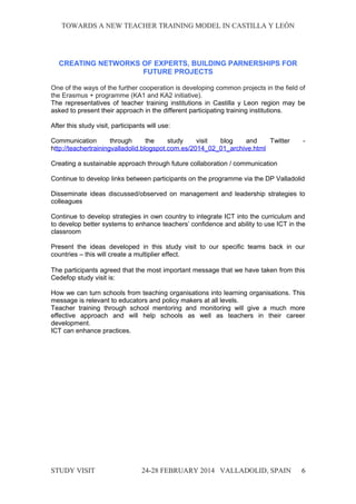 TOWARDS A NEW TEACHER TRAINING MODEL IN CASTILLA Y LEÓNTOWARDS A NEW TEACHER TRAINING MODEL IN CASTILLA Y LEÓN
CREATING NETWORKS OF EXPERTS, BUILDING PARNERSHIPS FOR
FUTURE PROJECTS
One of the ways of the further cooperation is developing common projects in the field of
the Erasmus + programme (KA1 and KA2 initiative).
The representatives of teacher training institutions in Castilla y Leon region may be
asked to present their approach in the different participating training institutions.
After this study visit, participants will use:
Communication through the study visit blog and Twitter -
http://teachertrainingvalladolid.blogspot.com.es/2014_02_01_archive.html
Creating a sustainable approach through future collaboration / communication
Continue to develop links between participants on the programme via the DP Valladolid
Disseminate ideas discussed/observed on management and leadership strategies to
colleagues
Continue to develop strategies in own country to integrate ICT into the curriculum and
to develop better systems to enhance teachers’ confidence and ability to use ICT in the
classroom
Present the ideas developed in this study visit to our specific teams back in our
countries – this will create a multiplier effect.
The participants agreed that the most important message that we have taken from this
Cedefop study visit is:
How we can turn schools from teaching organisations into learning organisations. This
message is relevant to educators and policy makers at all levels.
Teacher training through school mentoring and monitoring will give a much more
effective approach and will help schools as well as teachers in their career
development.
ICT can enhance practices.
STUDY VISITSTUDY VISIT 24-28 FEBRUARY 2014 VALLADOLID24-28 FEBRUARY 2014 VALLADOLID, SPAINSPAIN 6
 