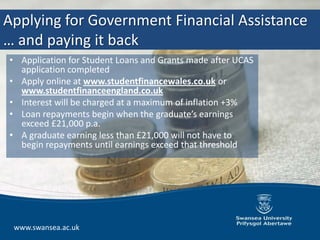 Applying for Government Financial Assistance
… and paying it back
• Application for Student Loans and Grants made after UCAS
  application completed
• Apply online at www.studentfinancewales.co.uk or
  www.studentfinanceengland.co.uk
• Interest will be charged at a maximum of inflation +3%
• Loan repayments begin when the graduate’s earnings
  exceed £21,000 p.a.
• A graduate earning less than £21,000 will not have to
  begin repayments until earnings exceed that threshold




 www.swansea.ac.uk
 