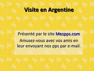Visite en ArgentineVisite en Argentine
Présenté par le sitePrésenté par le site Mespps.comMespps.com
Amusez-vous avec vos amis enAmusez-vous avec vos amis en
leur envoyant nos pps par e-mail.leur envoyant nos pps par e-mail.
 