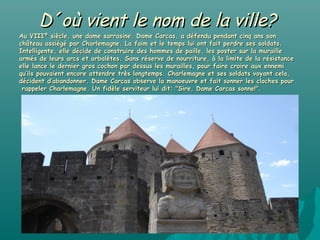 D´où vient le nom de la ville?
Au VIIIº siècle, une dame sarrasine, Dame Carcas, a défendu pendant cinq ans son
château assiégé par Charlemagne. La faim et le temps lui ont fait perdre ses soldats.
Intelligente, elle décide de construire des hommes de paille, les poster sur la muraille
armés de leurs arcs et arbalètes. Sans réserve de nourriture, à la limite de la résistance
elle lance le dernier gros cochon par dessus les murailles, pour faire croire aux ennemi
qu’ils pouvaient encore attendre très longtemps. Charlemagne et ses soldats voyant cela,
décident d’abandonner. Dame Carcas observe la manoeuvre et fait sonner les cloches pour
 rappeler Charlemagne. Un fidèle serviteur lui dit: "Sire, Dame Carcas sonne!".
 