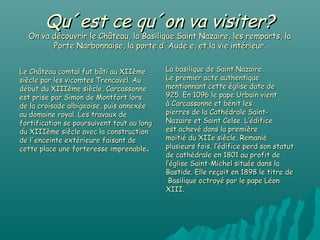 Qu´est ce qu´on va visiter?
  On va découvrir le Château, la Basilique Saint Nazaire, les remparts, la
        Porte Narbonnaise, la porte d´Aude e, et la vie intérieur.


Le Château comtal fut bâti au XIIème        La basilique de Saint Nazaire.
siècle par les vicomtes Trencavel. Au       Le premier acte authentique
début du XIIIème siècle, Carcassonne        mentionnant cette église date de
est prise par Simon de Montfort lors        925. En 1096 le pape Urbain vient
de la croisade albigeoise, puis annexée     à Carcassonne et bénit les
au domaine royal. Les travaux de            pierres de la Cathédrale Saint-
fortification se poursuivent tout au long   Nazaire et Saint Celse. L’édifice
du XIIIème siècle avec la construction      est achevé dans la première
de l'enceinte extérieure faisant de         moitié du XIIe siècle. Remanié
cette place une forteresse imprenable.      plusieurs fois, l’édifice perd son statut
                                            de cathédrale en 1801 au profit de
                                            l’église Saint-Michel située dans la
                                            Bastide. Elle reçoit en 1898 le titre de
                                             Basilique octroyé par le pape Léon
                                            XIII.
 