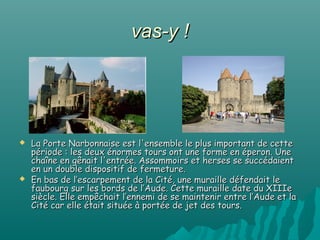 vas-y !




   La Porte Narbonnaise est l'ensemble le plus important de cette
    période : les deux énormes tours ont une forme en éperon. Une
    chaîne en gênait l'entrée. Assommoirs et herses se succédaient
    en un double dispositif de fermeture.
   En bas de l’escarpement de la Cité, une muraille défendait le
    faubourg sur les bords de l’Aude. Cette muraille date du XIIIe
    siècle. Elle empêchait l’ennemi de se maintenir entre l’Aude et la
    Cité car elle était située à portée de jet des tours.
 
