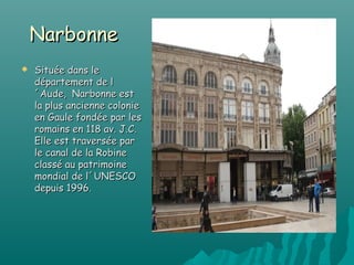 Narbonne
   Située dans le
    département de l
    ´Aude, Narbonne est
    la plus ancienne colonie
    en Gaule fondée par les
    romains en 118 av. J.C.
    Elle est traversée par
    le canal de la Robine
    classé au patrimoine
    mondial de l´UNESCO
    depuis 1996.
 