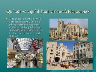 .
Qu´est –ce qu´il faut visiter à Narbonne?
   Il faut absolument visiter la
    Cathédrale Saint-Just de la
    période gothique rayonnant
    (XVe siècle), les jardins des
    Archevêques et cloître et les
    Halles centenaires, de style
    Baltard.
 