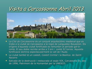 Visita a Carcassonne Abril 2013




   La Cité de Carcassonne és un conjunt arquitectònic medieval que es
    troba a la ciutat de Carcassona a la regió de Languedoc-Roussilon. Els
    orígens d’aquesta ciutat fortificada es remunten al període gal·lo-
    romà. El seu doble recinte arriba a 3 km i conté 52 torres. Aquesta
    fortificació domina espectacularment la vall de l’Aude.
   La ciutat també té un castell, Castell Comtal i la Basílica de Saint-
    Nazaire.
   Salvada de la destrucció i restaurada al segle XIX, Carcassona és, des
    de 1996, Patrimoni de la Humanitat per la UNESCO.
 