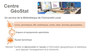 Livres, périodiques, BD, statistiques, cartes, atlas, données géospatiales…
Espace et équipements spécialisés
Équipe dynamique
Un service de la Bibliothèque de l’Université Laval
Mandat: Faciliter la découverte et l’accès à l’information géographique et statistique
pour appuyer l’enseignement et la recherche
Centre
GéoStat
 