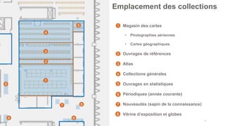 13
Emplacement des collections
1
2
3
4
5
5
• Magasin des cartes
• Photographies aériennes
• Cartes géographiques
• Ouvrages de références
• Atlas
• Collections générales
• Ouvrages en statistiques
• Périodiques (année courante)
• Nouveautés (sapin de la connaissance)
• Vitrine d’exposition et globes
6
7
1
2
3
4
5
6
7
8
8
8
 