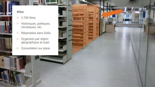 21
Atlas
> 3 700 titres
> Historiques, politiques,
climatiques, etc.
> Répérables dans Sofia
> Organisés par région
géographique et sujet
> Consultation sur place
 
