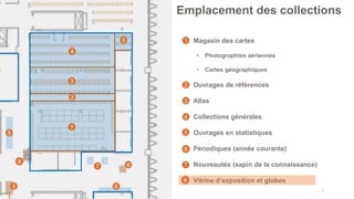 31
Emplacement des collections
1
2
3
4
5
5
• Magasin des cartes
• Photographies aériennes
• Cartes géographiques
• Ouvrages de références
• Atlas
• Collections générales
• Ouvrages en statistiques
• Périodiques (année courante)
• Nouveautés (sapin de la connaissance)
• Vitrine d’exposition et globes
6
7
1
2
3
4
5
6
7
8
8
8
8
 