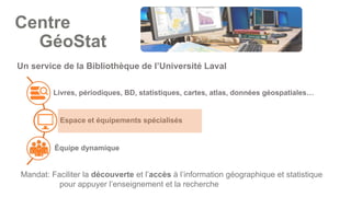 Livres, périodiques, BD, statistiques, cartes, atlas, données géospatiales…
Espace et équipements spécialisés
Équipe dynamique
Un service de la Bibliothèque de l’Université Laval
Mandat: Faciliter la découverte et l’accès à l’information géographique et statistique
pour appuyer l’enseignement et la recherche
Centre
GéoStat
 
